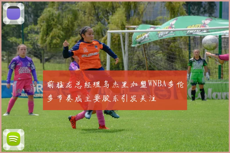 前猛龙总经理乌杰里加盟WNBA多伦多节奏成主要股东引发关注