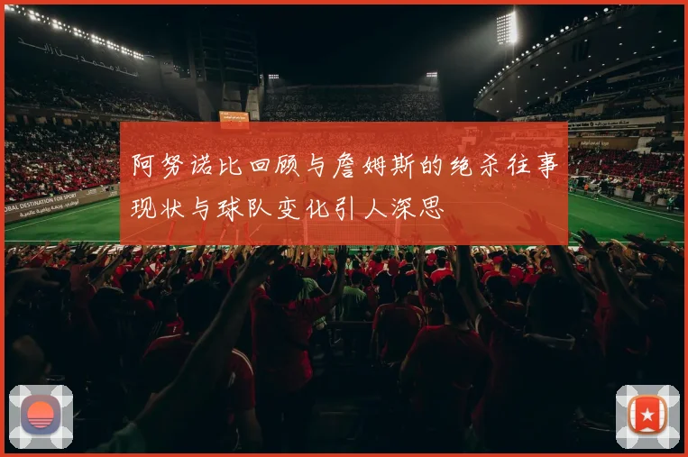 阿努诺比回顾与詹姆斯的绝杀往事现状与球队变化引人深思