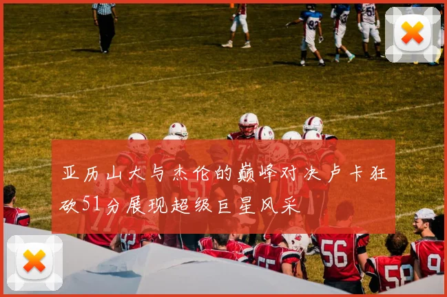 亚历山大与杰伦的巅峰对决卢卡狂砍51分展现超级巨星风采