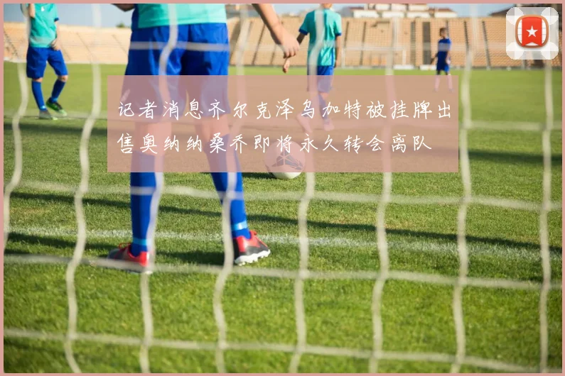 记者消息齐尔克泽乌加特被挂牌出售奥纳纳桑乔即将永久转会离队
