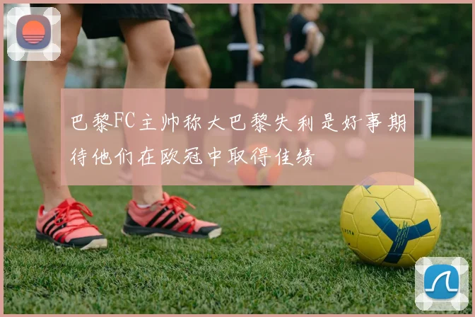 巴黎FC主帅称大巴黎失利是好事期待他们在欧冠中取得佳绩