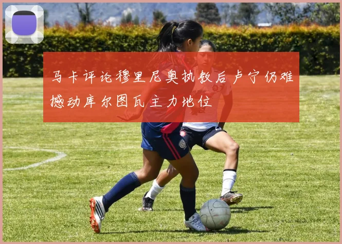 马卡评论穆里尼奥执教后卢宁仍难撼动库尔图瓦主力地位