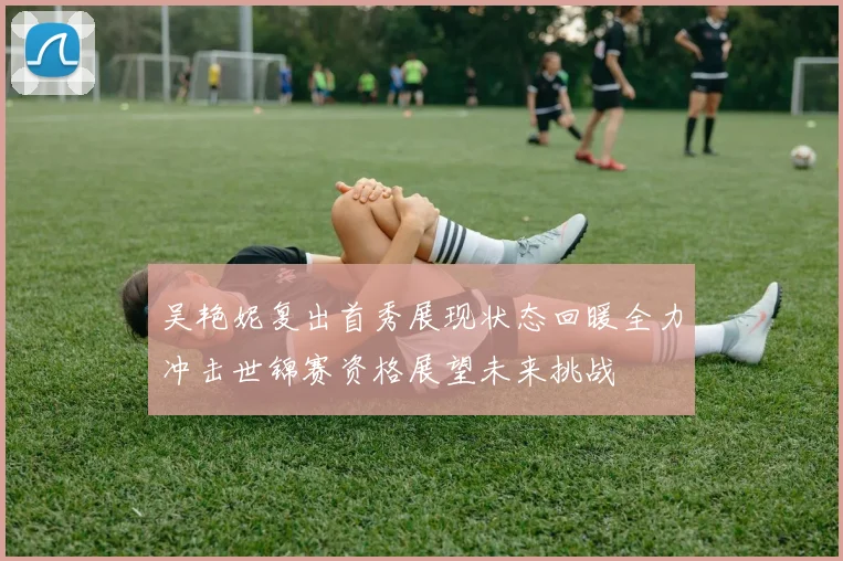 吴艳妮复出首秀展现状态回暖全力冲击世锦赛资格展望未来挑战