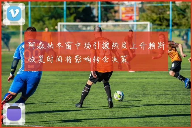阿森纳冬窗中场引援热度上升赖斯恢复时间将影响转会决策