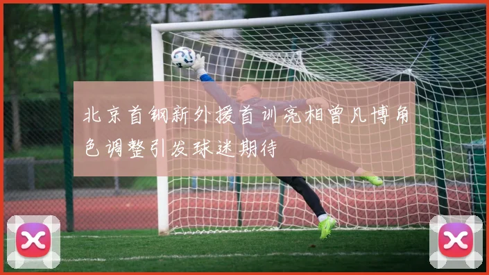 北京首钢新外援首训亮相曾凡博角色调整引发球迷期待