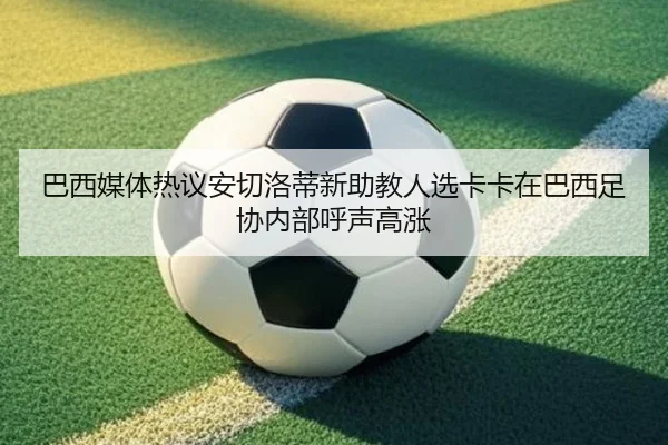 巴西媒体热议安切洛蒂新助教人选卡卡在巴西足协内部呼声高涨